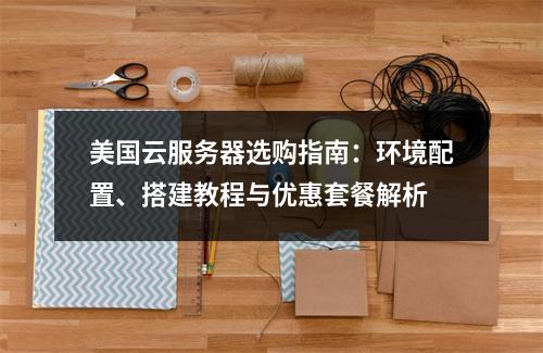 美国云服务器选购指南：环境配置、搭建教程与优惠套餐解析