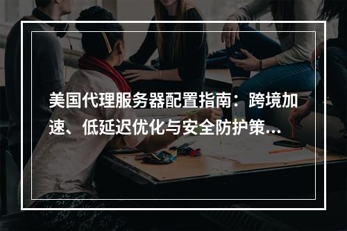 美国代理服务器配置指南：跨境加速、低延迟优化与安全防护策略