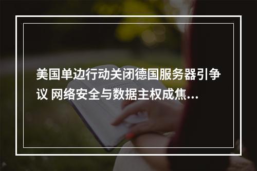美国单边行动关闭德国服务器引争议 网络安全与数据主权成焦点