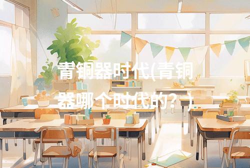 青铜器时代(青铜器哪个时代的?)