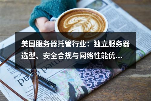美国服务器托管行业：独立服务器选型、安全合规与网络性能优化