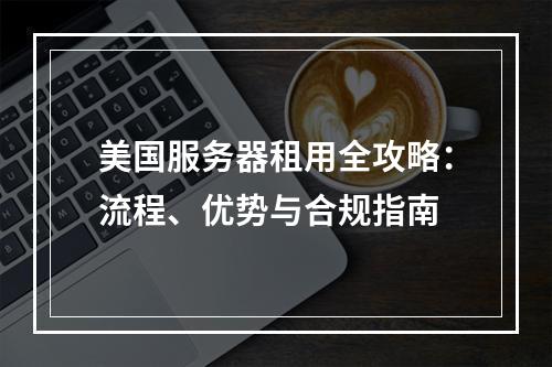 美国服务器租用全攻略：流程、优势与合规指南