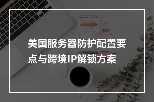 美国服务器防护配置要点与跨境IP解锁方案