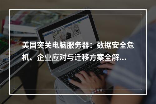 美国突关电脑服务器：数据安全危机、企业应对与迁移方案全解析