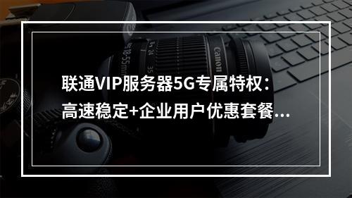 联通VIP服务器5G专属特权：高速稳定+企业用户优惠套餐推荐