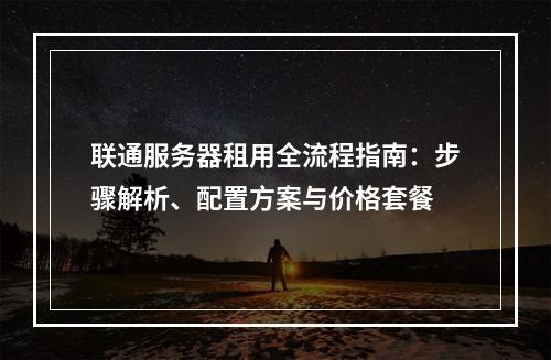 联通服务器租用全流程指南：步骤解析、配置方案与价格套餐
