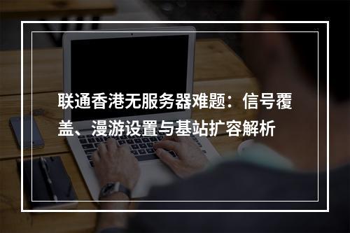 联通香港无服务器难题：信号覆盖、漫游设置与基站扩容解析