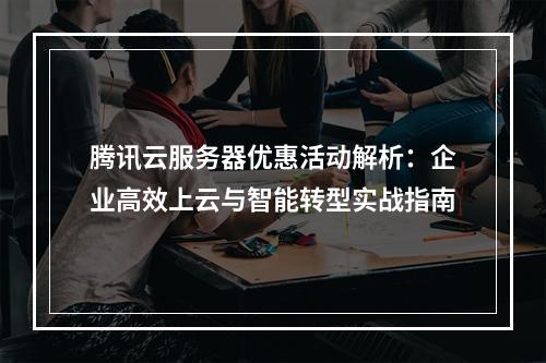 腾讯云服务器优惠活动解析：企业高效上云与智能转型实战指南