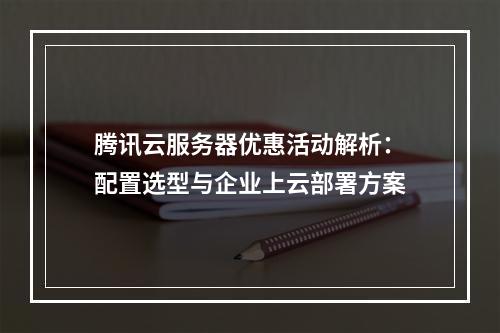 腾讯云服务器优惠活动解析：配置选型与企业上云部署方案