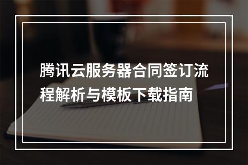腾讯云服务器合同签订流程解析与模板下载指南