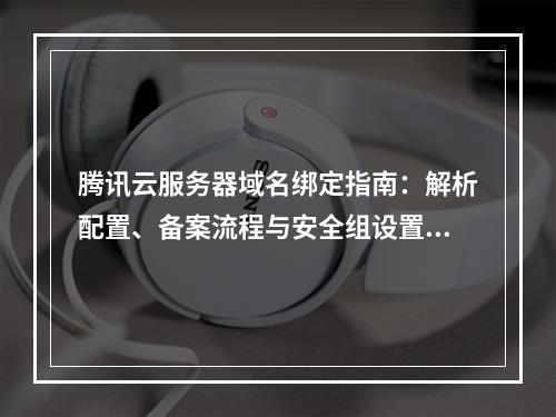 腾讯云服务器域名绑定指南：解析配置、备案流程与安全组设置详解