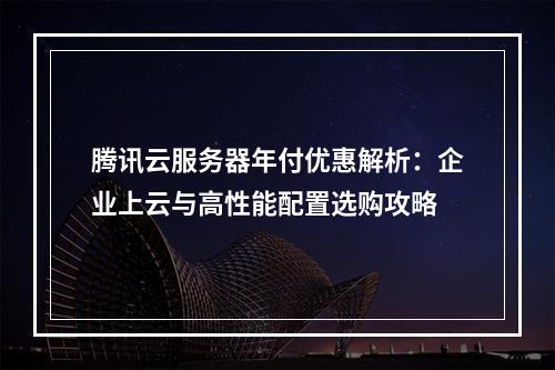 腾讯云服务器年付优惠解析：企业上云与高性能配置选购攻略
