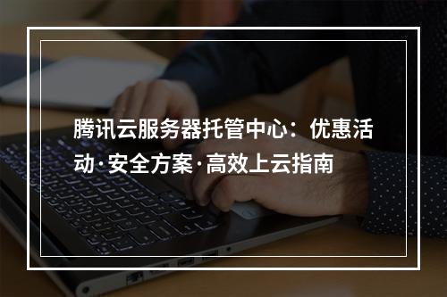 腾讯云服务器托管中心：优惠活动·安全方案·高效上云指南