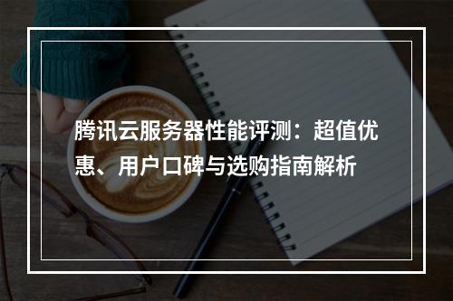 腾讯云服务器性能评测：超值优惠、用户口碑与选购指南解析