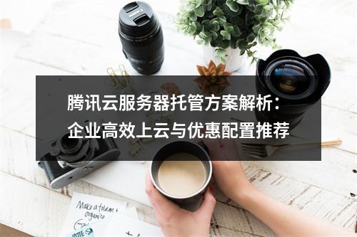 腾讯云服务器托管方案解析：企业高效上云与优惠配置推荐