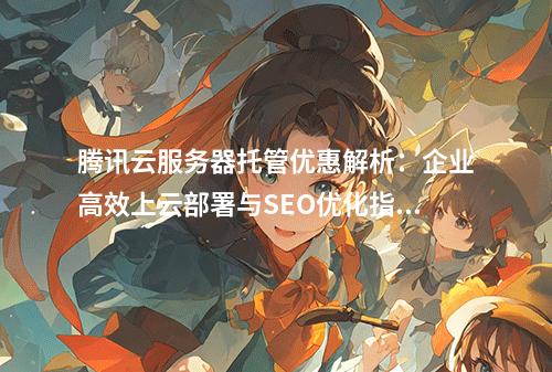 腾讯云服务器托管优惠解析：企业高效上云部署与SEO优化指南