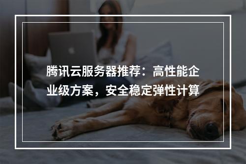 腾讯云服务器推荐：高性能企业级方案，安全稳定弹性计算