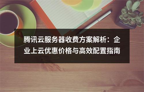 腾讯云服务器收费方案解析：企业上云优惠价格与高效配置指南
