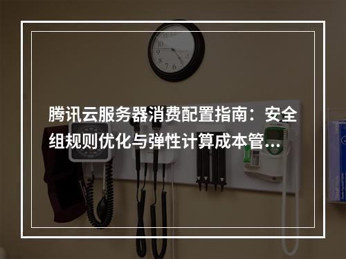 腾讯云服务器消费配置指南：安全组规则优化与弹性计算成本管理
