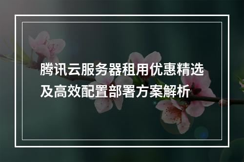 腾讯云服务器租用优惠精选及高效配置部署方案解析