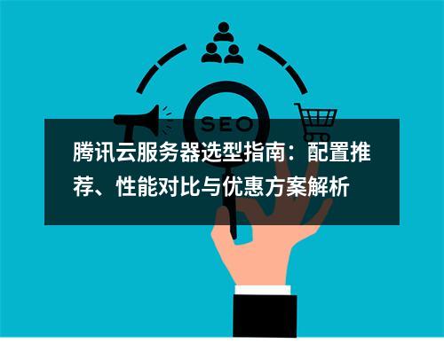腾讯云服务器选型指南：配置推荐、性能对比与优惠方案解析