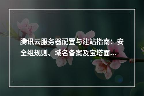 腾讯云服务器配置与建站指南：安全组规则、域名备案及宝塔面板