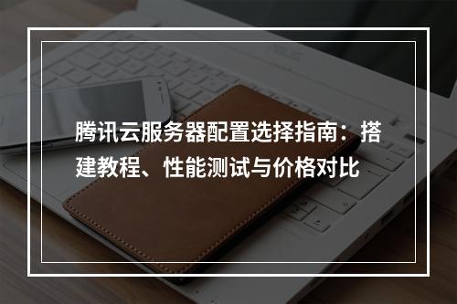 腾讯云服务器配置选择指南：搭建教程、性能测试与价格对比