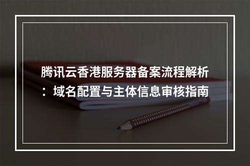 腾讯云香港服务器备案流程解析：域名配置与主体信息审核指南