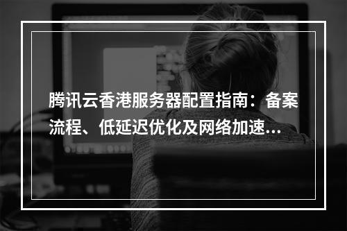 腾讯云香港服务器配置指南：备案流程、低延迟优化及网络加速方案