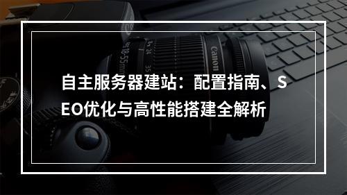 自主服务器建站：配置指南、SEO优化与高性能搭建全解析
