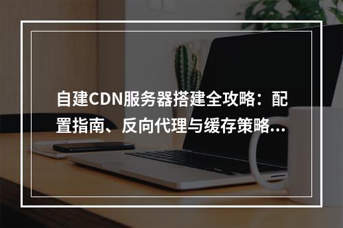 自建CDN服务器搭建全攻略：配置指南、反向代理与缓存策略优化