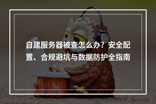 自建服务器被查怎么办？安全配置、合规避坑与数据防护全指南