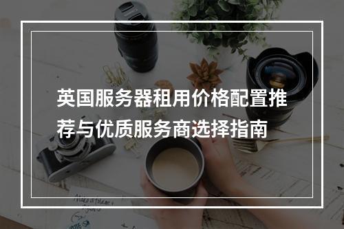 英国服务器租用价格配置推荐与优质服务商选择指南