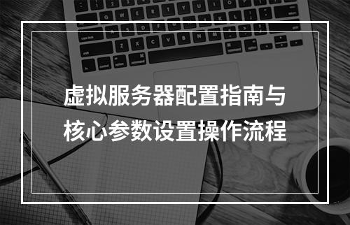 虚拟服务器配置指南与核心参数设置操作流程