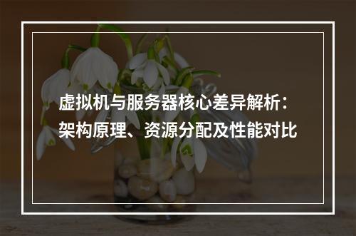 虚拟机与服务器核心差异解析：架构原理、资源分配及性能对比