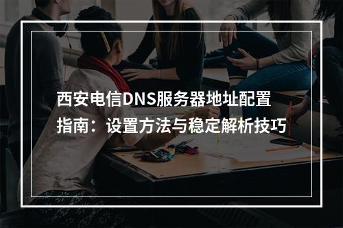 西安电信DNS服务器地址配置指南：设置方法与稳定解析技巧