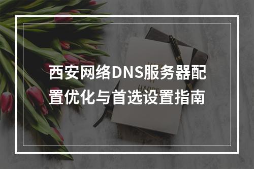 西安网络DNS服务器配置优化与首选设置指南
