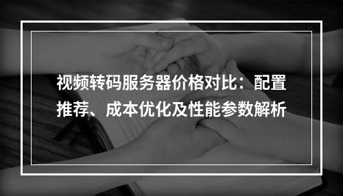 视频转码服务器价格对比：配置推荐、成本优化及性能参数解析