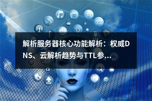 解析服务器核心功能解析：权威DNS、云解析趋势与TTL参数