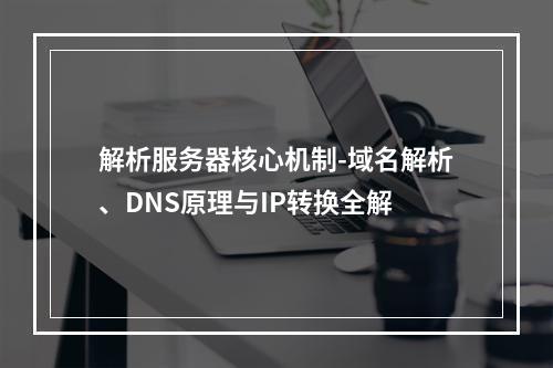 解析服务器核心机制-域名解析、DNS原理与IP转换全解