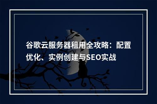 谷歌云服务器租用全攻略：配置优化、实例创建与SEO实战