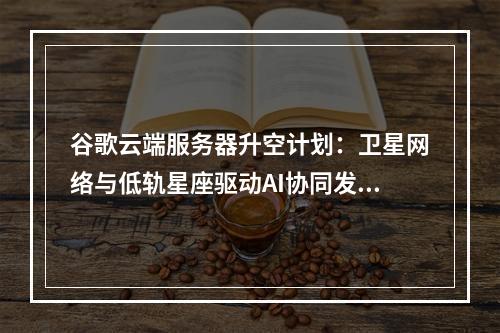 谷歌云端服务器升空计划：卫星网络与低轨星座驱动AI协同发展
