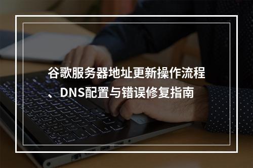 谷歌服务器地址更新操作流程、DNS配置与错误修复指南