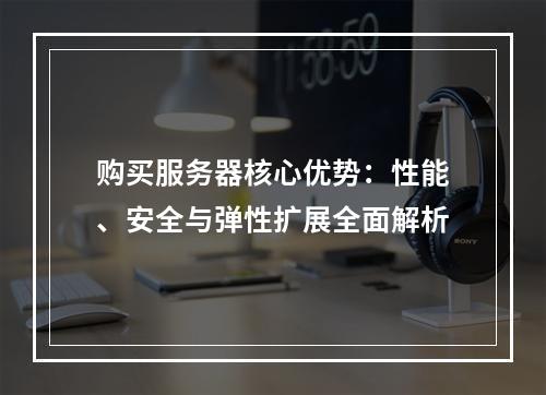 购买服务器核心优势：性能、安全与弹性扩展全面解析