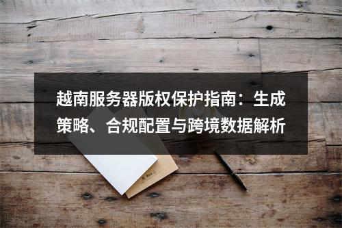 越南服务器版权保护指南：生成策略、合规配置与跨境数据解析