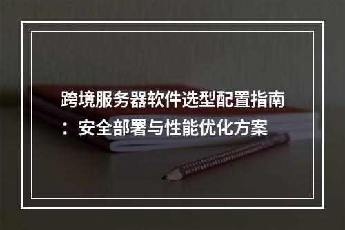 跨境服务器软件选型配置指南：安全部署与性能优化方案