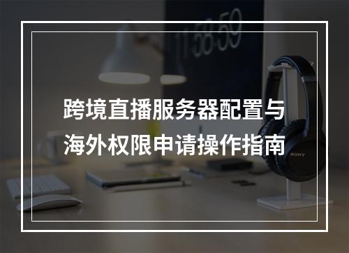 跨境直播服务器配置与海外权限申请操作指南