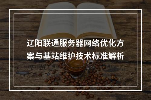 辽阳联通服务器网络优化方案与基站维护技术标准解析