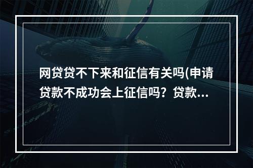 网贷贷不下来和征信有关吗(申请贷款不成功会上征信吗?贷款不成功有哪些原因?)