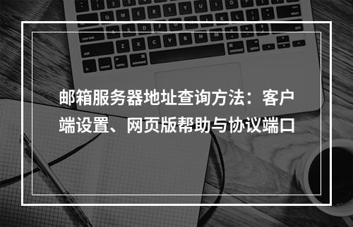 邮箱服务器地址查询方法：客户端设置、网页版帮助与协议端口